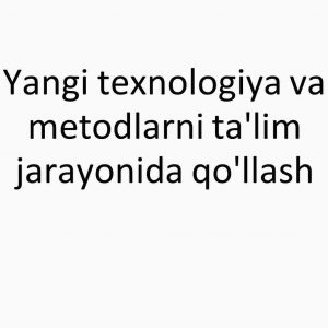 Yangi texnologiya va metodlarni ta'lim jarayonida qo'llash