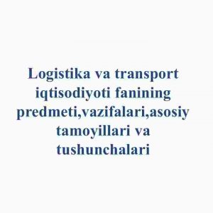 Logistika va transport iqtisodiyoti fanining predmeti,vazifalari,asosiy tamoyillari va tushunchalari