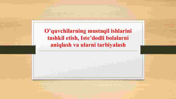 O'quvchilarning mustaqil ishlarini tashkil etish. Iste'dodli bolalarni aniqlash va ularni tarbiyalash